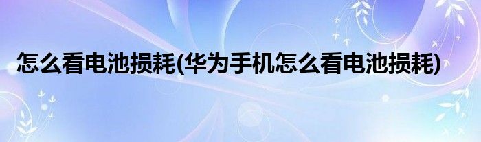 怎么看電池?fù)p耗(華為手機怎么看電池?fù)p耗)