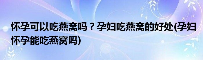 懷孕可以吃燕窩嗎？孕婦吃燕窩的好處(孕婦懷孕能吃燕窩嗎)