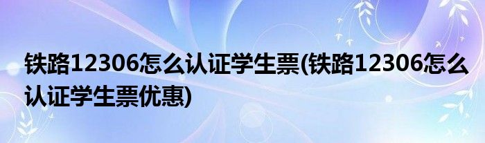 鐵路12306怎么認(rèn)證學(xué)生票(鐵路12306怎么認(rèn)證學(xué)生票優(yōu)惠)