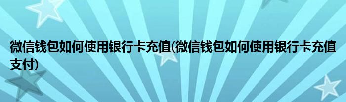 微信錢(qián)包如何使用銀行卡充值(微信錢(qián)包如何使用銀行卡充值支付)