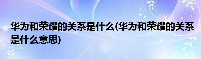 華為和榮耀的關(guān)系是什么(華為和榮耀的關(guān)系是什么意思)