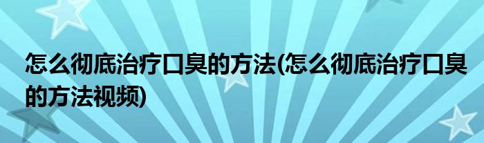 怎么徹底治療口臭的方法(怎么徹底治療口臭的方法視頻)