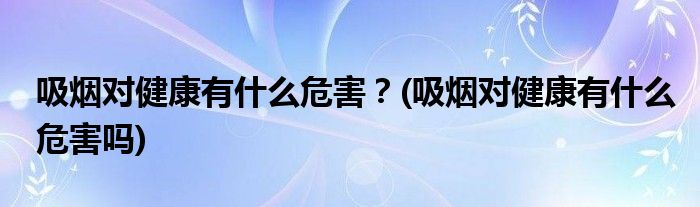 吸煙對健康有什么危害？(吸煙對健康有什么危害嗎)