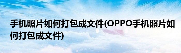 手機照片如何打包成文件(OPPO手機照片如何打包成文件)