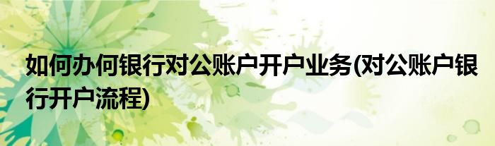 如何辦何銀行對公賬戶開戶業(yè)務(對公賬戶銀行開戶流程)