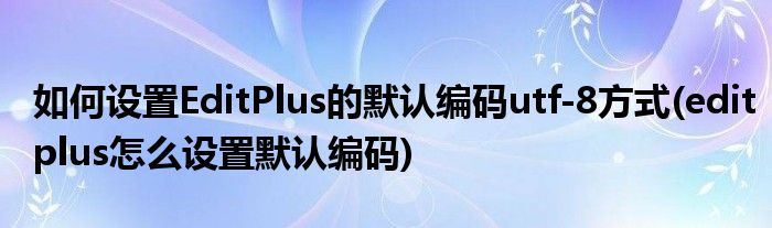 如何設置EditPlus的默認編碼utf-8方式(editplus怎么設置默認編碼)