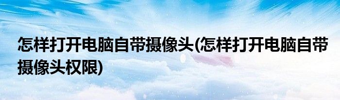 怎樣打開電腦自帶攝像頭(怎樣打開電腦自帶攝像頭權(quán)限)