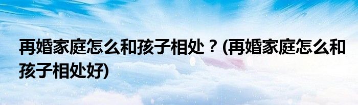 再婚家庭怎么和孩子相處？(再婚家庭怎么和孩子相處好)