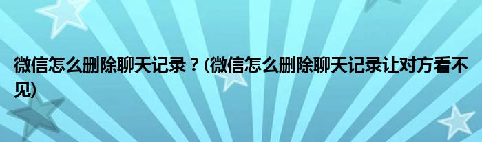 微信怎么刪除聊天記錄？(微信怎么刪除聊天記錄讓對方看不見)