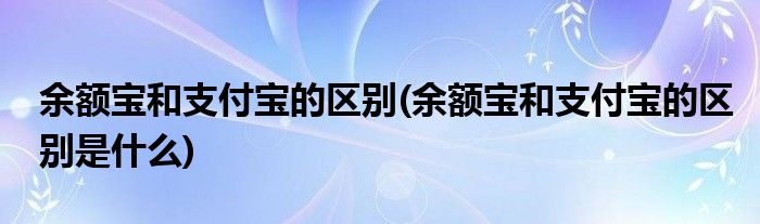 余額寶和支付寶的區(qū)別(余額寶和支付寶的區(qū)別是什么)