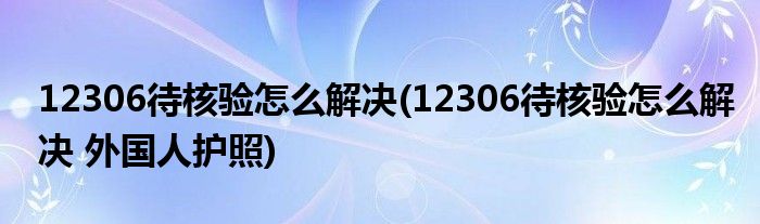 12306待核驗(yàn)怎么解決(12306待核驗(yàn)怎么解決 外國(guó)人護(hù)照)