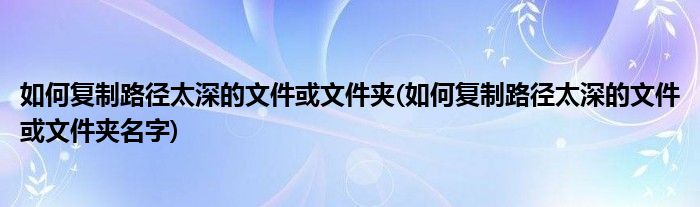 如何復(fù)制路徑太深的文件或文件夾(如何復(fù)制路徑太深的文件或文件夾名字)