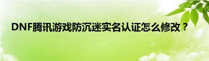 DNF騰訊游戲防沉迷實(shí)名認(rèn)證怎么修改？