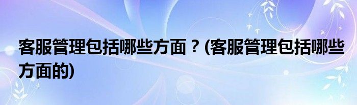 客服管理包括哪些方面？(客服管理包括哪些方面的)