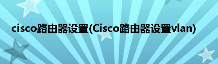 cisco路由器設置(Cisco路由器設置vlan)