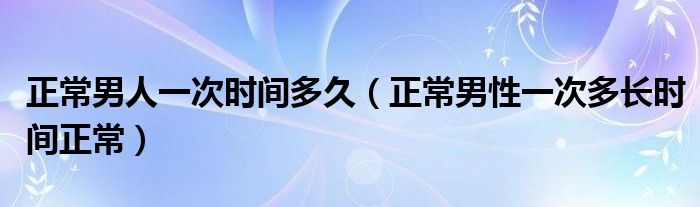 正常男人一次時(shí)間多久（正常男性一次多長(zhǎng)時(shí)間正常）