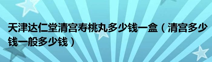 天津達(dá)仁堂清宮壽桃丸多少錢一盒（清宮多少錢一般多少錢）