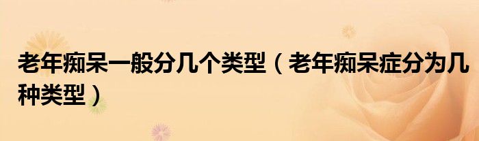 老年癡呆一般分幾個(gè)類(lèi)型（老年癡呆癥分為幾種類(lèi)型）