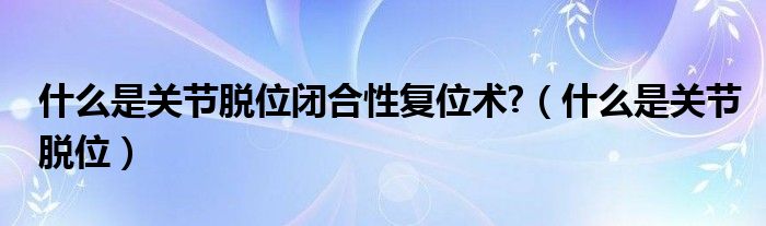 什么是關(guān)節(jié)脫位閉合性復(fù)位術(shù)?（什么是關(guān)節(jié)脫位）