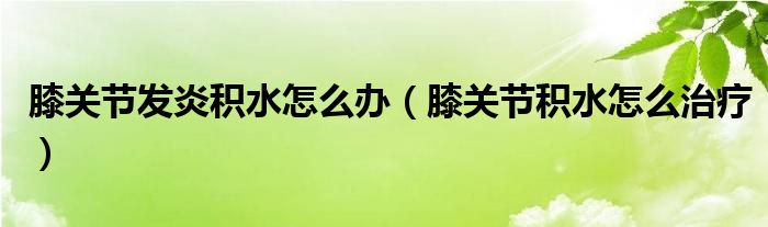 膝關(guān)節(jié)發(fā)炎積水怎么辦（膝關(guān)節(jié)積水怎么治療）