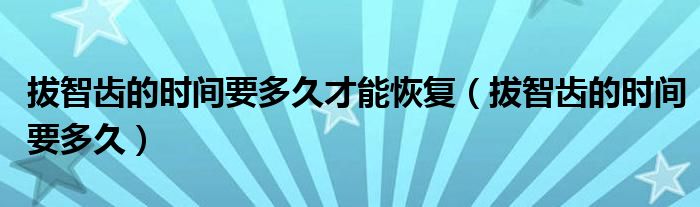 拔智齒的時間要多久才能恢復(fù)（拔智齒的時間要多久）