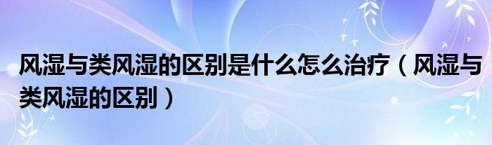 風濕與類風濕的區(qū)別是什么怎么治療（風濕與類風濕的區(qū)別）