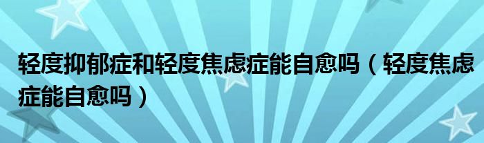 輕度抑郁癥和輕度焦慮癥能自愈嗎（輕度焦慮癥能自愈嗎）