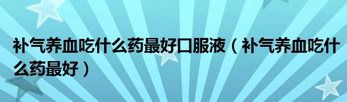 補(bǔ)氣養(yǎng)血吃什么藥最好口服液（補(bǔ)氣養(yǎng)血吃什么藥最好）