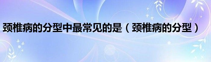 頸椎病的分型中最常見的是（頸椎病的分型）