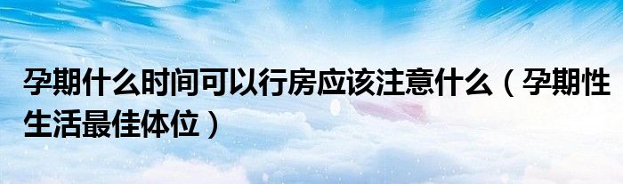 孕期什么時間可以行房應該注意什么（孕期性生活最佳體位）