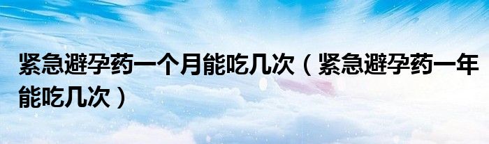 緊急避孕藥一個(gè)月能吃幾次（緊急避孕藥一年能吃幾次）