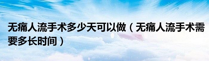 無痛人流手術(shù)多少天可以做（無痛人流手術(shù)需要多長(zhǎng)時(shí)間）