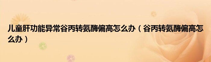 兒童肝功能異常谷丙轉(zhuǎn)氨酶偏高怎么辦（谷丙轉(zhuǎn)氨酶偏高怎么辦）