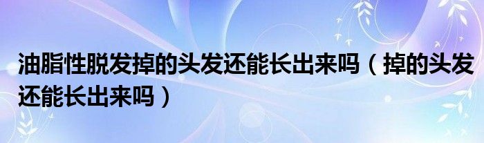 油脂性脫發(fā)掉的頭發(fā)還能長出來嗎（掉的頭發(fā)還能長出來嗎）