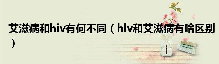 艾滋病和hiv有何不同（hlv和艾滋病有啥區(qū)別）