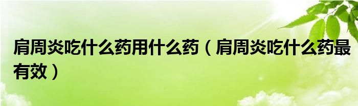 肩周炎吃什么藥用什么藥（肩周炎吃什么藥最有效）