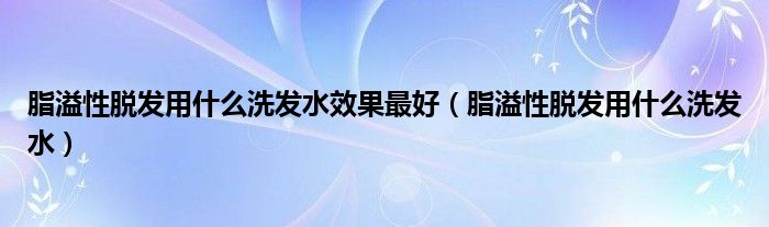 脂溢性脫發(fā)用什么洗發(fā)水效果最好（脂溢性脫發(fā)用什么洗發(fā)水）