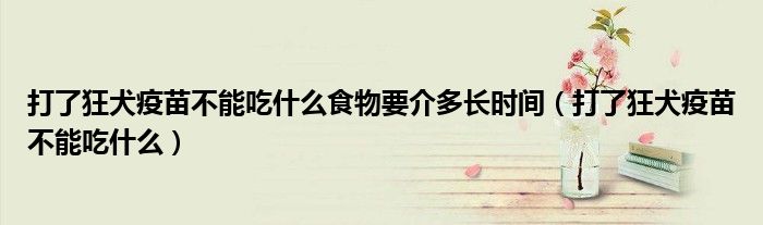 打了狂犬疫苗不能吃什么食物要介多長時(shí)間（打了狂犬疫苗不能吃什么）