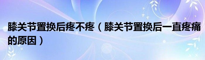 膝關(guān)節(jié)置換后疼不疼（膝關(guān)節(jié)置換后一直疼痛的原因）