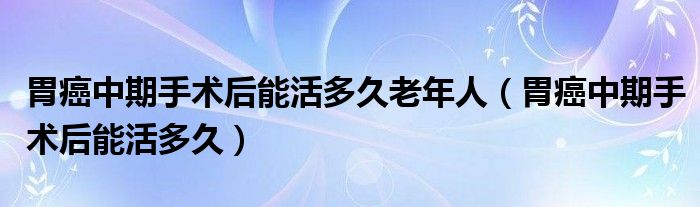 胃癌中期手術(shù)后能活多久老年人（胃癌中期手術(shù)后能活多久）