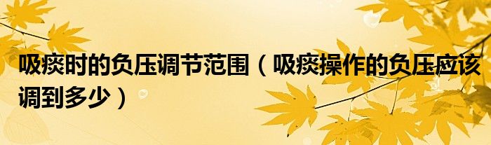 吸痰時(shí)的負(fù)壓調(diào)節(jié)范圍（吸痰操作的負(fù)壓應(yīng)該調(diào)到多少）