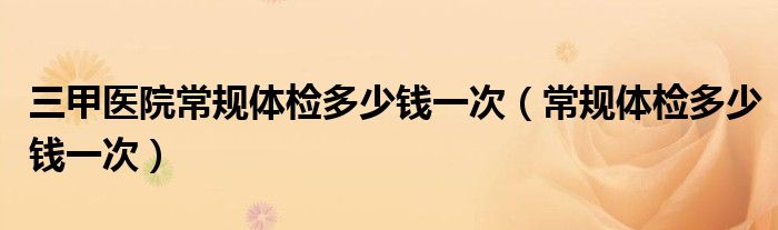 三甲醫(yī)院常規(guī)體檢多少錢一次（常規(guī)體檢多少錢一次）