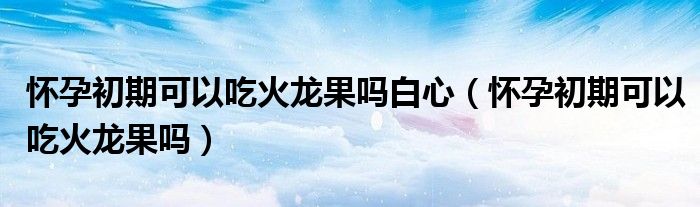 懷孕初期可以吃火龍果嗎白心（懷孕初期可以吃火龍果嗎）