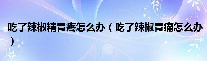 吃了辣椒精胃疼怎么辦（吃了辣椒胃痛怎么辦）