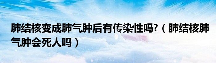 肺結(jié)核變成肺氣腫后有傳染性嗎?（肺結(jié)核肺氣腫會(huì)死人嗎）