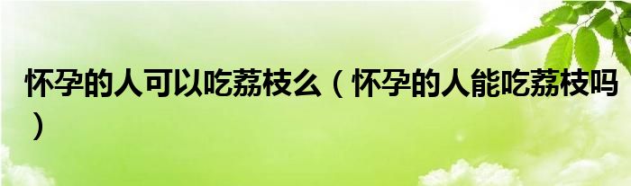 懷孕的人可以吃荔枝么（懷孕的人能吃荔枝嗎）