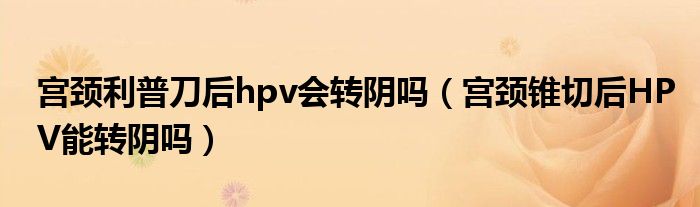 宮頸利普刀后hpv會轉(zhuǎn)陰嗎（宮頸錐切后HPV能轉(zhuǎn)陰嗎）