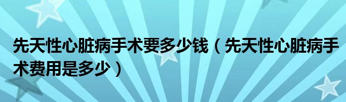 先天性心臟病手術要多少錢（先天性心臟病手術費用是多少）