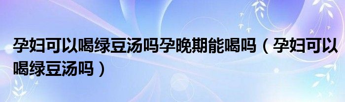 孕婦可以喝綠豆湯嗎孕晚期能喝嗎（孕婦可以喝綠豆湯嗎）