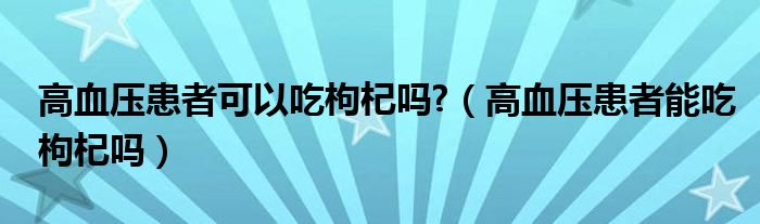 高血壓患者可以吃枸杞嗎?（高血壓患者能吃枸杞嗎）